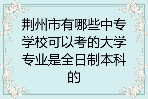 荆州市有哪些中专学校可以考的大学专业是全日制本科的