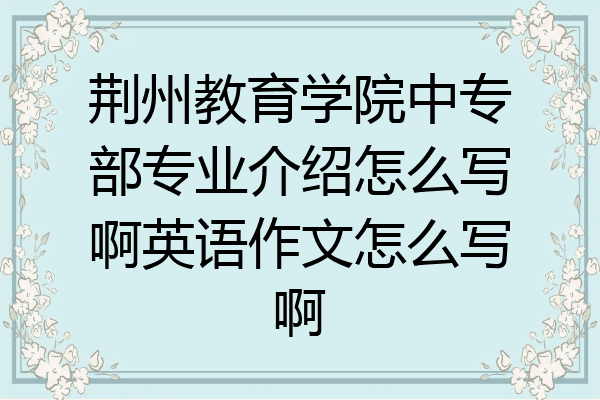 荆州教育学院中专部专业介绍怎么写啊英语作文怎么写啊
