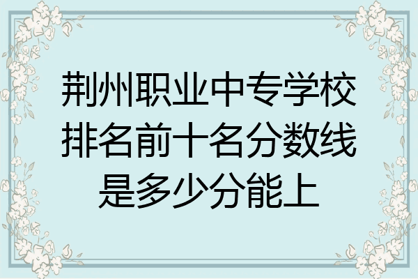荆州职业中专学校排名前十名分数线是多少分能上