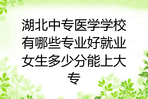 湖北中专医学学校有哪些专业好就业女生多少分能上大专