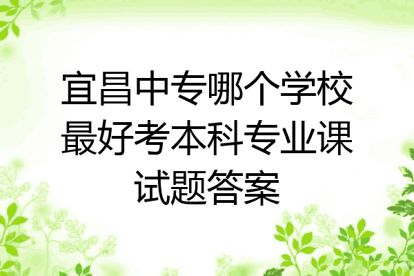 宜昌中专哪个学校最好考本科专业课试题答案