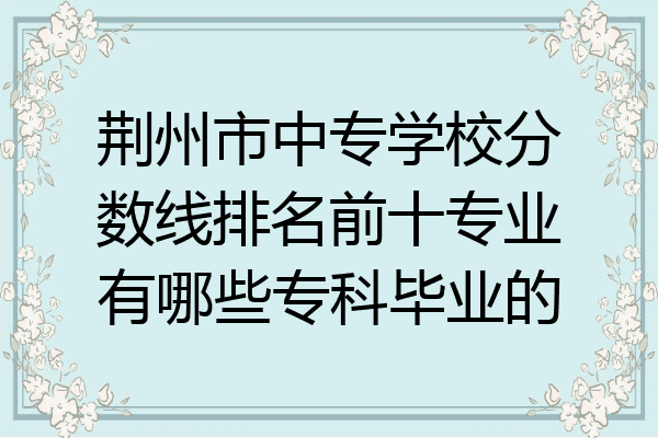 荆州市中专学校分数线排名前十专业有哪些专科毕业的