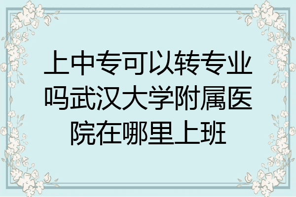 上中专可以转专业吗武汉大学附属医院在哪里上班
