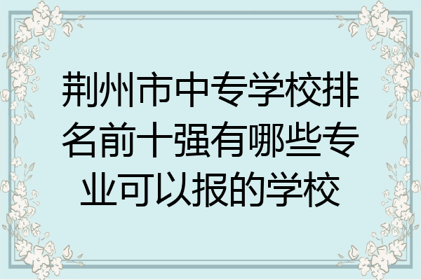 荆州市中专学校排名前十强有哪些专业可以报的学校