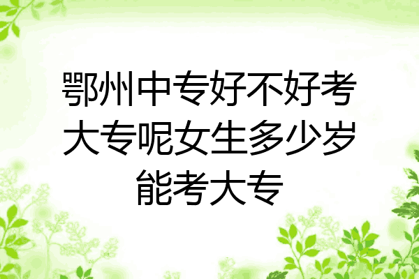 鄂州中专好不好考大专呢女生多少岁能考大专