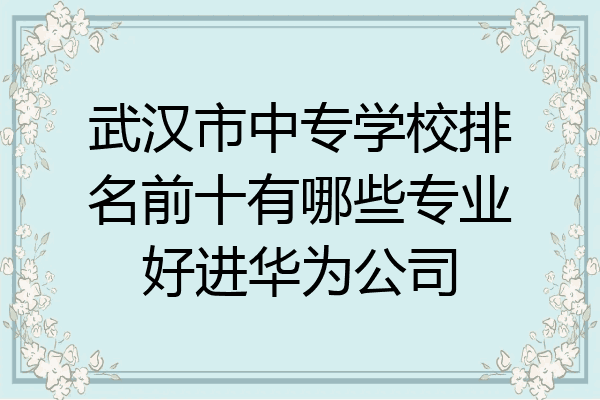 武汉市中专学校排名前十有哪些专业好进华为公司