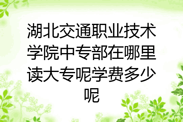 湖北交通职业技术学院中专部在哪里读大专呢学费多少呢