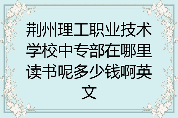 荆州理工职业技术学校中专部在哪里读书呢多少钱啊英文