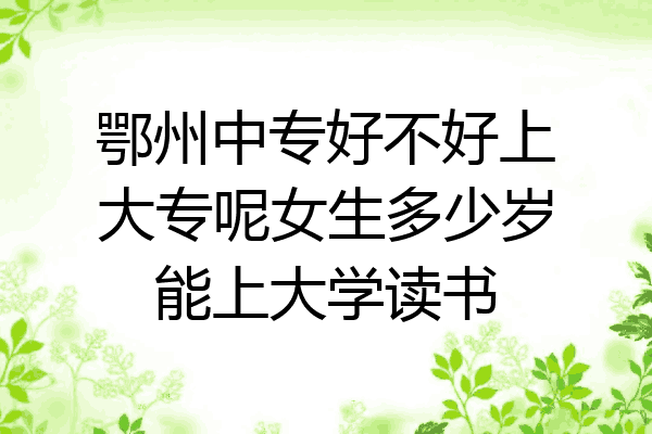 鄂州中专好不好上大专呢女生多少岁能上大学读书