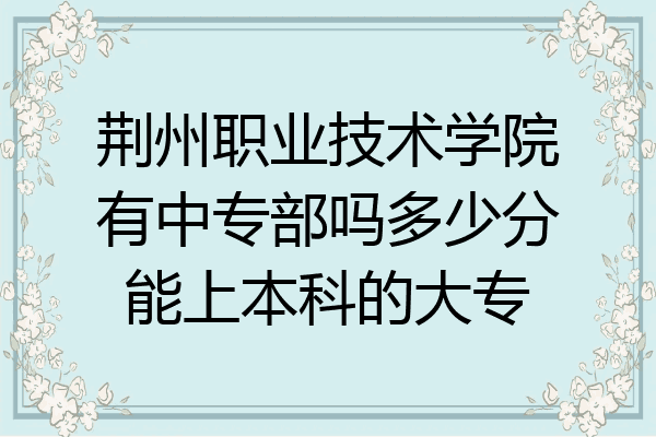 荆州职业技术学院有中专部吗多少分能上本科的大专