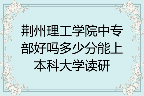 荆州理工学院中专部好吗多少分能上本科大学读研