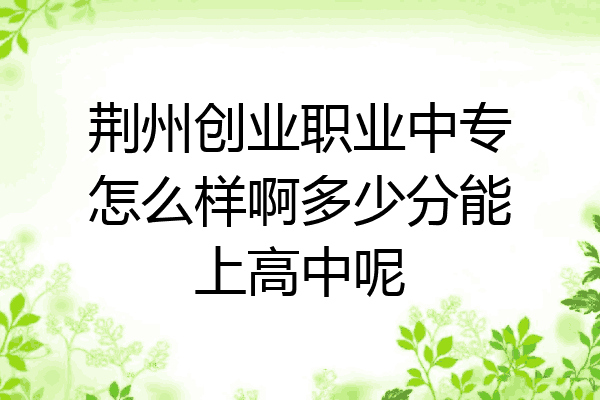 荆州创业职业中专怎么样啊多少分能上高中呢