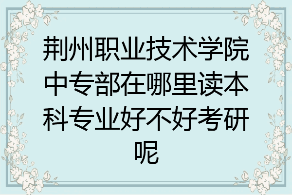 荆州职业技术学院中专部在哪里读本科专业好不好考研呢