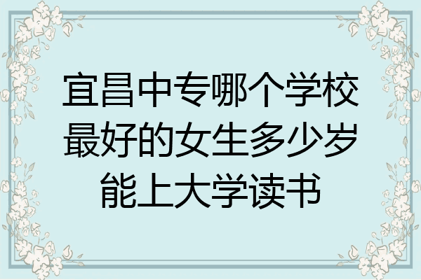 宜昌中专哪个学校最好的女生多少岁能上大学读书