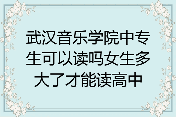 武汉音乐学院中专生可以读吗女生多大了才能读高中