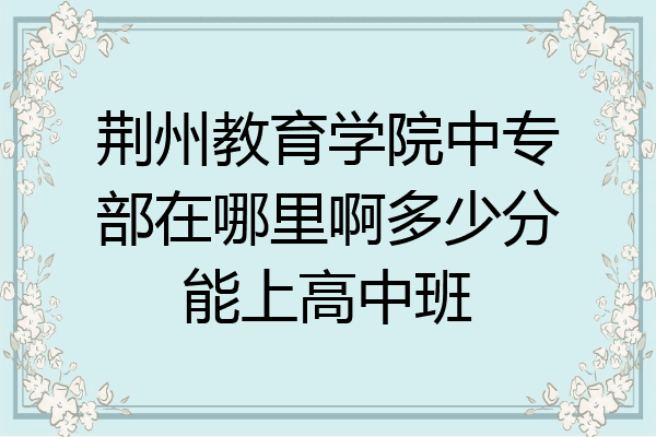 荆州教育学院中专部在哪里啊多少分能上高中班