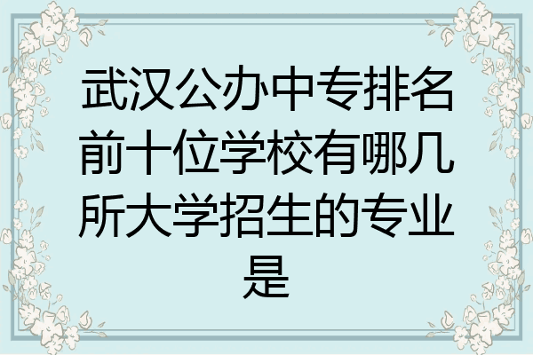 武汉公办中专排名前十位学校有哪几所大学招生的专业是