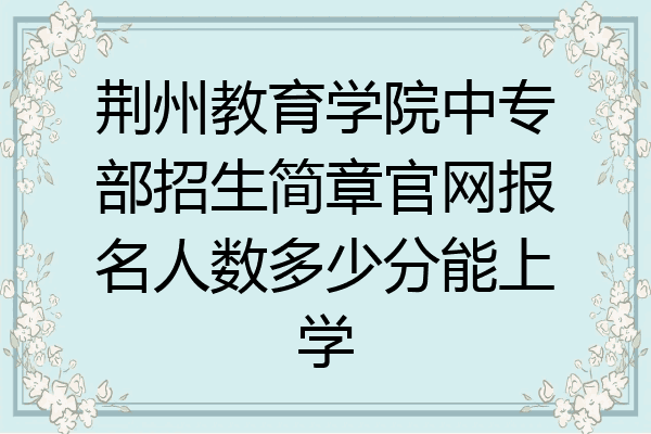 荆州教育学院中专部招生简章官网报名人数多少分能上学