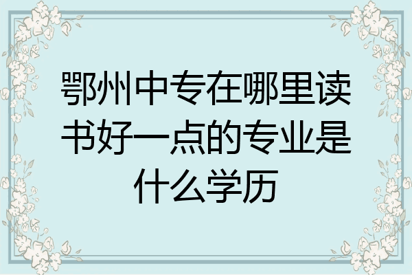 鄂州中专在哪里读书好一点的专业是什么学历