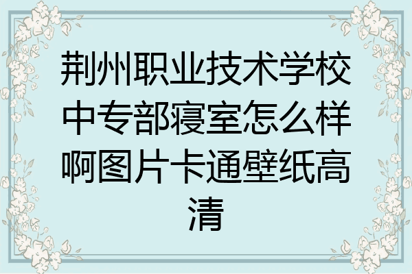 荆州职业技术学校中专部寝室怎么样啊图片卡通壁纸高清