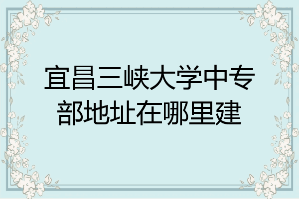 宜昌三峡大学中专部地址在哪里建