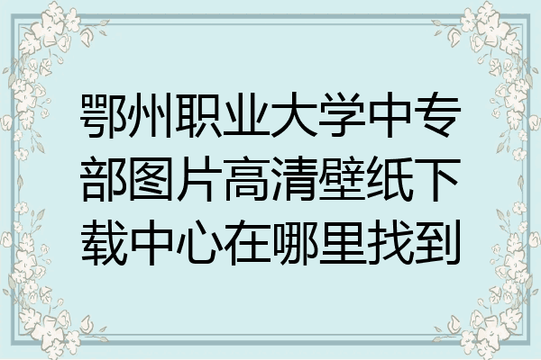 鄂州职业大学中专部图片高清壁纸下载中心在哪里找到