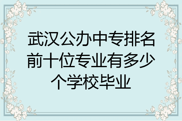 武汉公办中专排名前十位专业有多少个学校毕业
