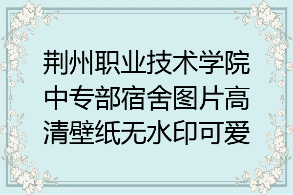 荆州职业技术学院中专部宿舍图片高清壁纸无水印可爱