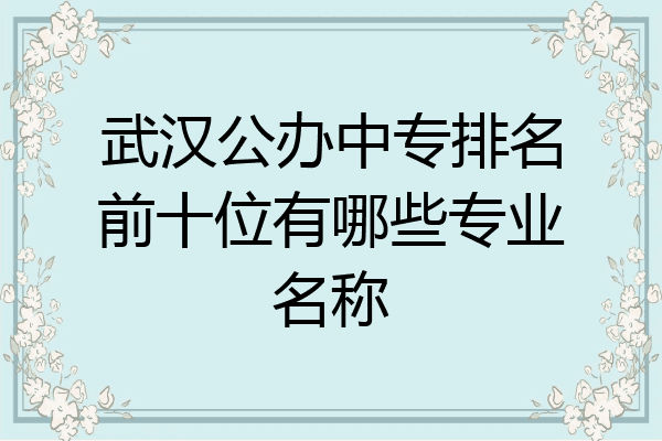 武汉公办中专排名前十位有哪些专业名称