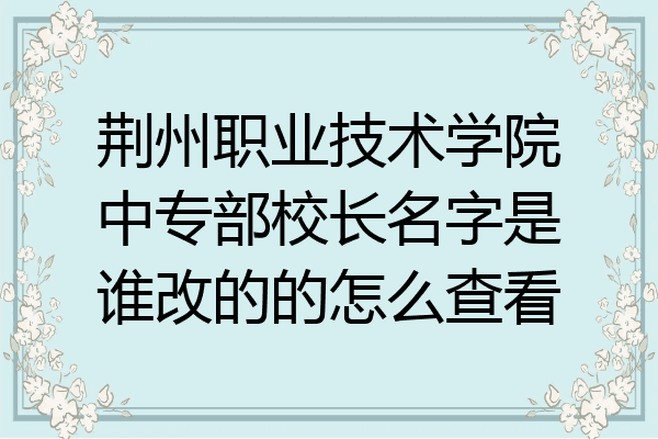 荆州职业技术学院中专部校长名字是谁改的的怎么查看
