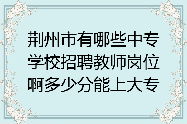 荆州市有哪些中专学校招聘教师岗位啊多少分能上大专