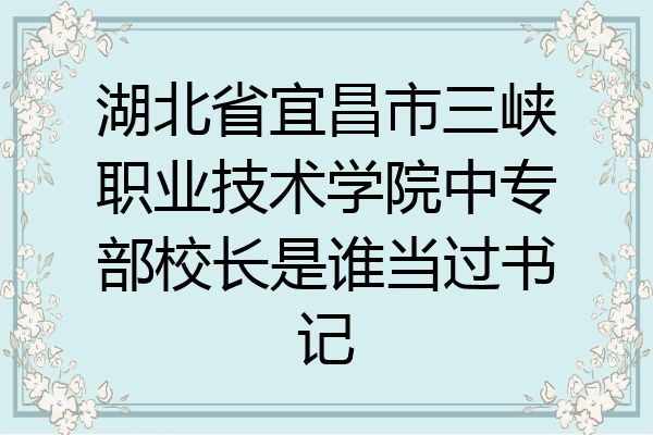 湖北省宜昌市三峡职业技术学院中专部校长是谁当过书记