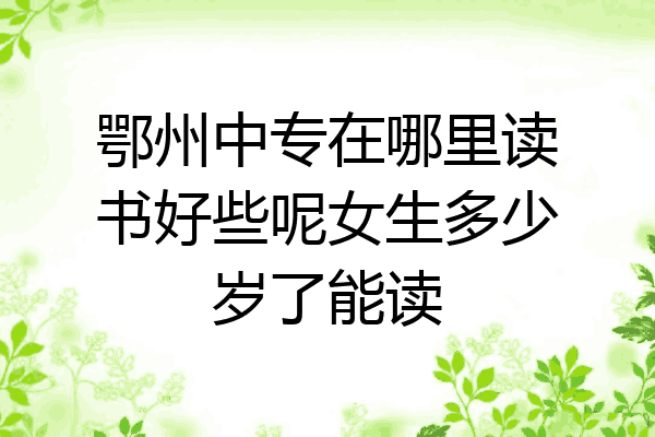 鄂州中专在哪里读书好些呢女生多少岁了能读