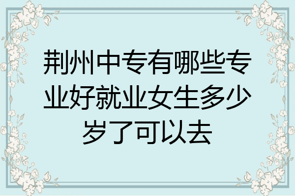 荆州中专有哪些专业好就业女生多少岁了可以去
