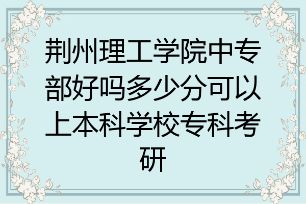 荆州理工学院中专部好吗多少分可以上本科学校专科考研