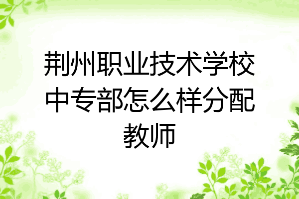 荆州职业技术学校中专部怎么样分配教师