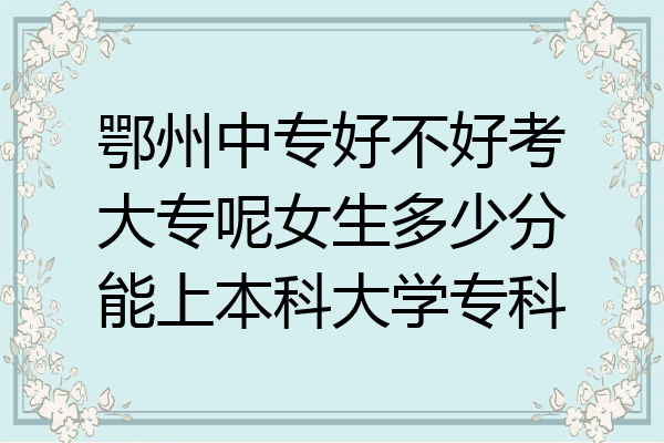 鄂州中专好不好考大专呢女生多少分能上本科大学专科