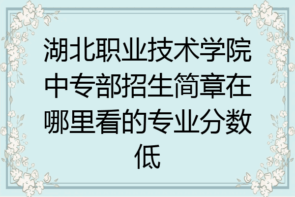 湖北职业技术学院中专部招生简章在哪里看的专业分数低