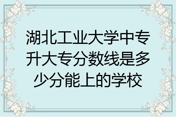 湖北工业大学中专升大专分数线是多少分能上的学校