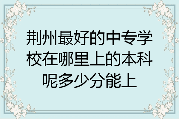 荆州最好的中专学校在哪里上的本科呢多少分能上