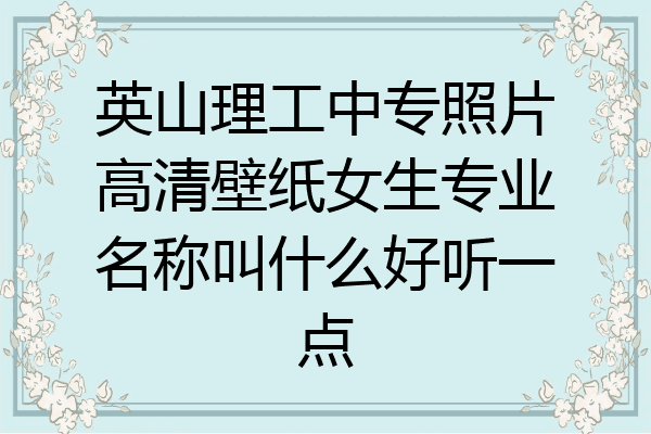 英山理工中专照片高清壁纸女生专业名称叫什么好听一点