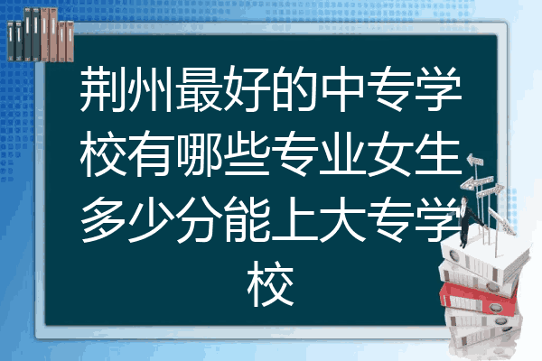 荆州最好的中专学校有哪些专业女生多少分能上大专学校