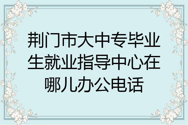 荆门市大中专毕业生就业指导中心在哪儿办公电话