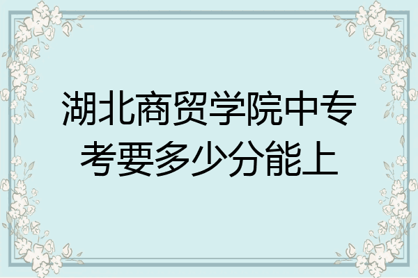 湖北商贸学院中专考要多少分能上