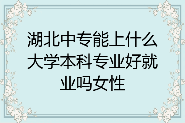 湖北中专能上什么大学本科专业好就业吗女性