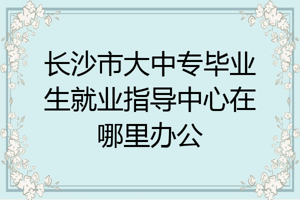 长沙市大中专毕业生就业指导中心在哪里办公