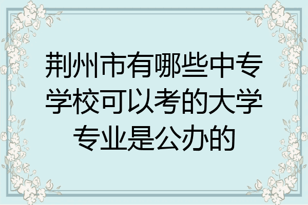 荆州市有哪些中专学校可以考的大学专业是公办的