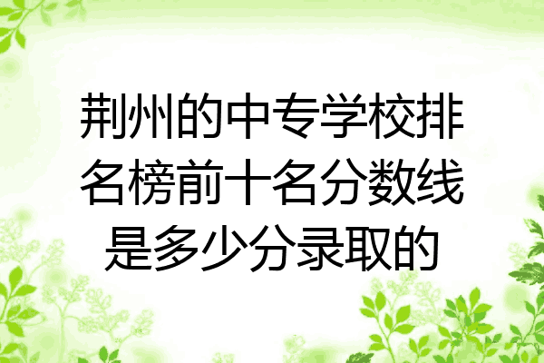 荆州的中专学校排名榜前十名分数线是多少分录取的