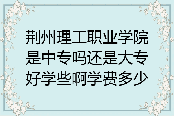 荆州理工职业学院是中专吗还是大专好学些啊学费多少