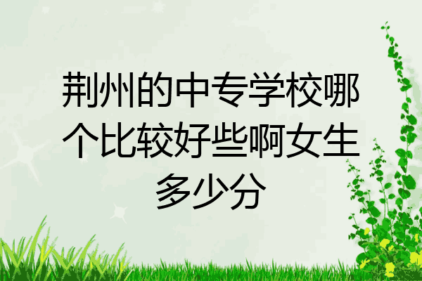 荆州的中专学校哪个比较好些啊女生多少分